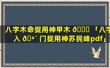 八字木命捉用神甲木 🐟 「八字入 🪴 门捉用神苏民峰pdf」